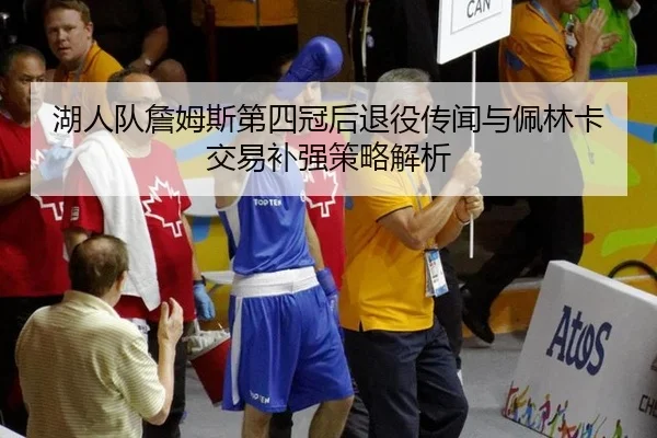 湖人队詹姆斯第四冠后退役传闻与佩林卡交易补强策略解析