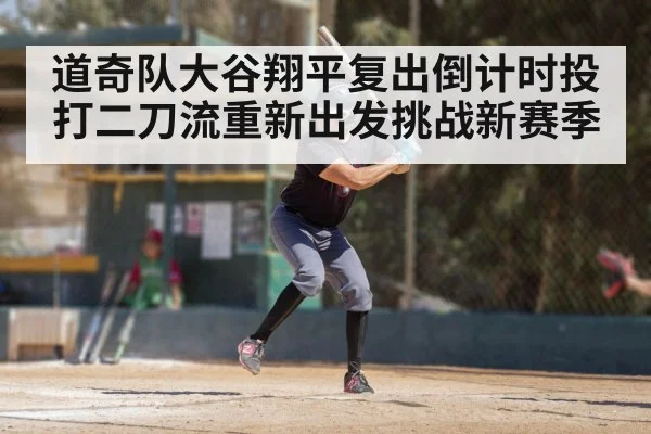 道奇队大谷翔平复出倒计时投打二刀流重新出发挑战新赛季